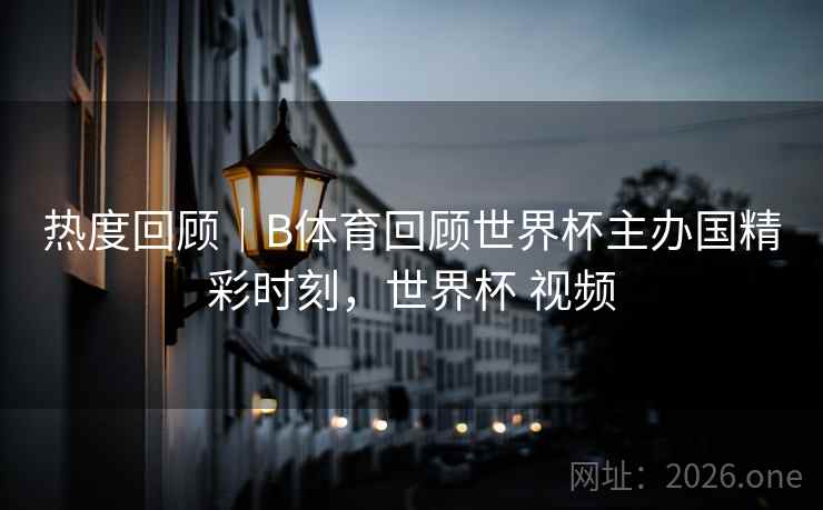 热度回顾｜B体育回顾世界杯主办国精彩时刻，世界杯 视频