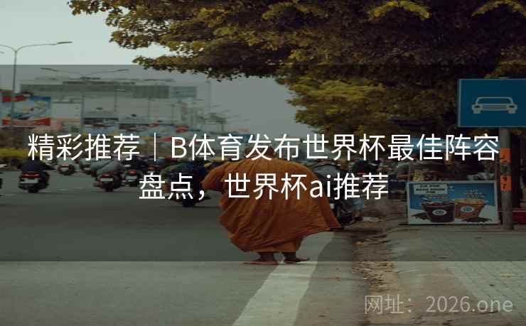 精彩推荐｜B体育发布世界杯最佳阵容盘点，世界杯ai推荐