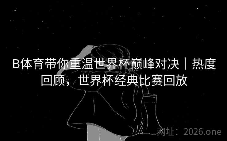 B体育带你重温世界杯巅峰对决｜热度回顾，世界杯经典比赛回放