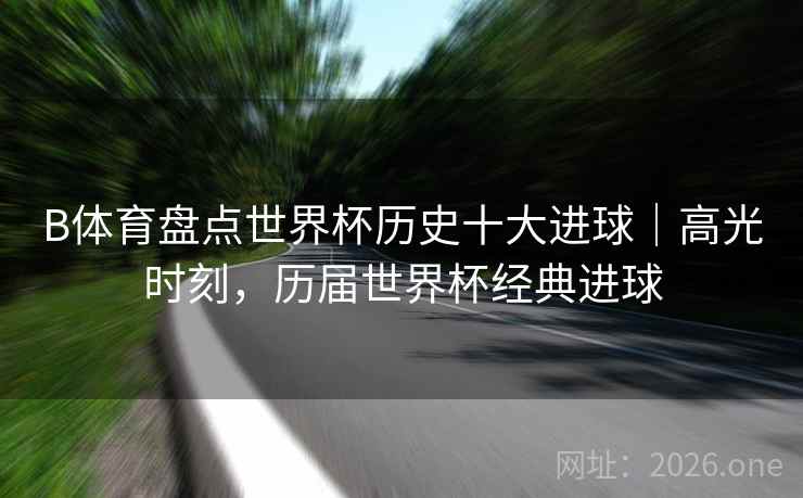 B体育盘点世界杯历史十大进球｜高光时刻，历届世界杯经典进球