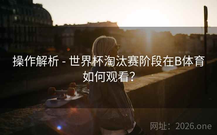操作解析 - 世界杯淘汰赛阶段在B体育如何观看？