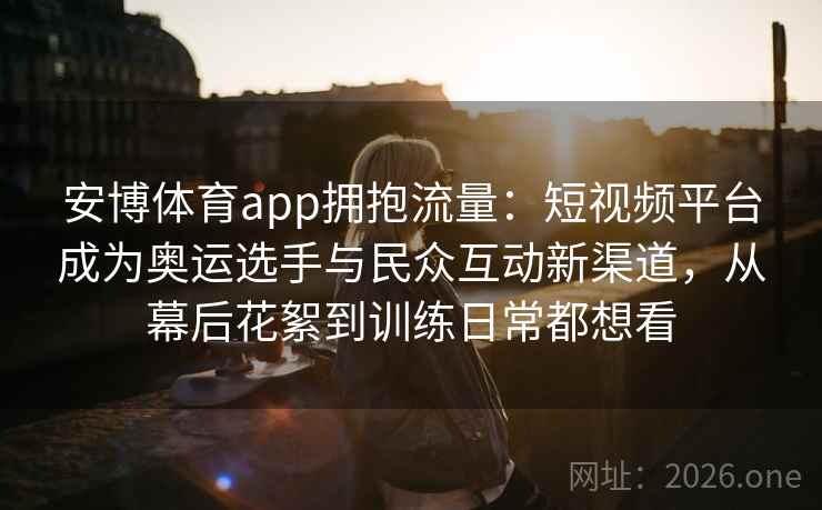 安博体育app拥抱流量:短视频平台成为奥运选手与民众互动新渠道,从幕后花絮到训练日常都想看