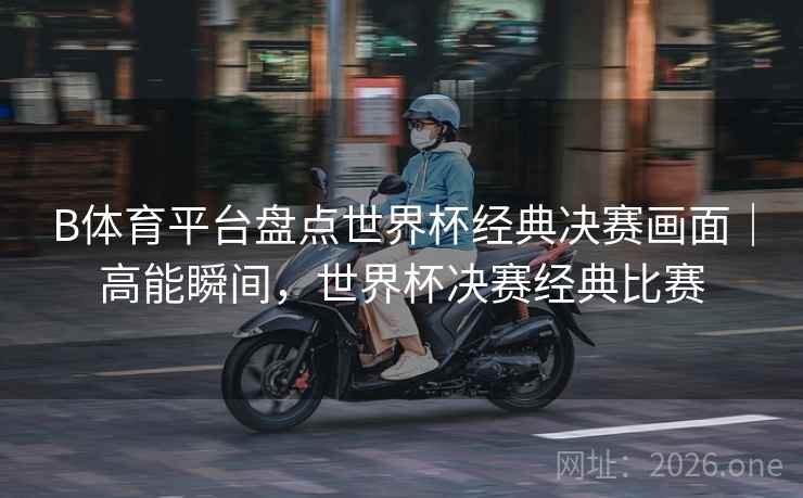 B体育平台盘点世界杯经典决赛画面|高能瞬间,世界杯决赛经典比赛