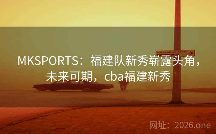 MKSPORTS:福建队新秀崭露头角,未来可期,cba福建新秀