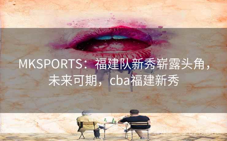 MKSPORTS:福建队新秀崭露头角,未来可期,cba福建新秀