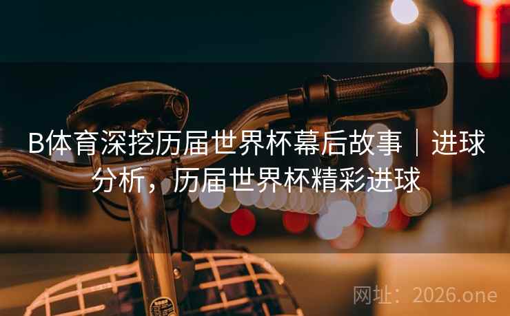 B体育深挖历届世界杯幕后故事｜进球分析，历届世界杯精彩进球