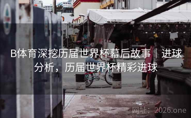 B体育深挖历届世界杯幕后故事|进球分析,历届世界杯精彩进球